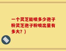 一个灵芝能喷多少孢子粉灵芝孢子粉喷出量有多大？)