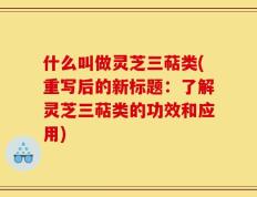 什么叫做灵芝三萜类(重写后的新标题：了解灵芝三萜类的功效和应用)
