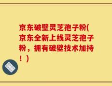 京东破壁灵芝孢子粉(京东全新上线灵芝孢子粉，拥有破壁技术加持！)