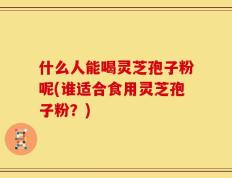 什么人能喝灵芝孢子粉呢(谁适合食用灵芝孢子粉？)