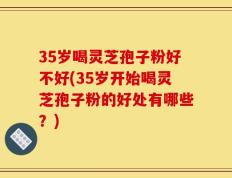 35岁喝灵芝孢子粉好不好(35岁开始喝灵芝孢子粉的好处有哪些？)