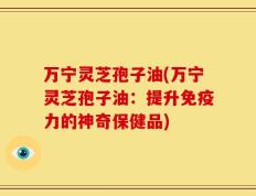 万宁灵芝孢子油(万宁灵芝孢子油：提升免疫力的神奇保健品)