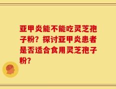 亚甲炎能不能吃灵芝孢子粉？探讨亚甲炎患者是否适合食用灵芝孢子粉？