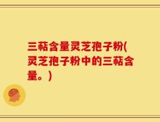 三萜含量灵芝孢子粉(灵芝孢子粉中的三萜含量。)