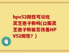 hpv52阳性可以吃灵芝孢子粉吗(口服灵芝孢子粉能否改善HPV52阳性？)