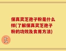 保真灵芝孢子粉是什么样(了解保真灵芝孢子粉的功效及食用方法)