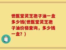世医堂灵芝孢子油一盒多少钱(世医堂灵芝孢子油价格查询，多少钱一盒？)