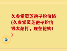 久参堂灵芝孢子粉价格(久参堂灵芝孢子粉价钱大削打，现在抢购！)