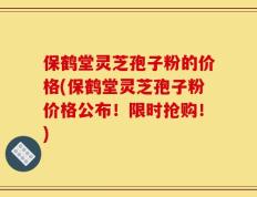 保鹤堂灵芝孢子粉的价格(保鹤堂灵芝孢子粉价格公布！限时抢购！)