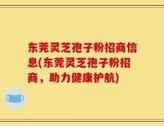 东莞灵芝孢子粉招商信息(东莞灵芝孢子粉招商，助力健康护航)