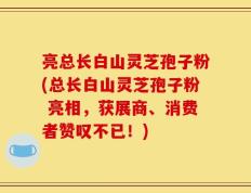 亮总长白山灵芝孢子粉(总长白山灵芝孢子粉 亮相，获展商、消费者赞叹不已！)
