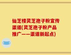 仙芝楼灵芝孢子粉宣传渠道(灵芝孢子粉产品推广——渠道新起点)