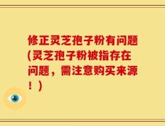 修正灵芝孢子粉有问题(灵芝孢子粉被指存在问题，需注意购买来源！)