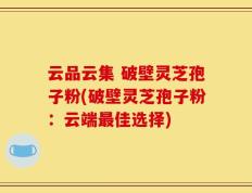 云品云集 破壁灵芝孢子粉(破壁灵芝孢子粉：云端最佳选择)