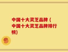 中国十大灵芝品牌 (中国十大灵芝品牌排行榜)