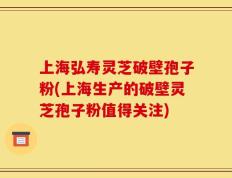 上海弘寿灵芝破壁孢子粉(上海生产的破壁灵芝孢子粉值得关注)