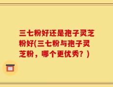 三七粉好还是孢子灵芝粉好(三七粉与孢子灵芝粉，哪个更优秀？)