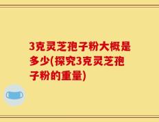 3克灵芝孢子粉大概是多少(探究3克灵芝孢子粉的重量)