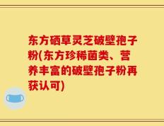 东方硒草灵芝破壁孢子粉(东方珍稀菌类、营养丰富的破壁孢子粉再获认可)