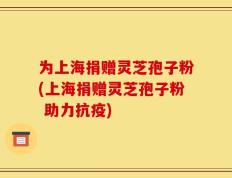 为上海捐赠灵芝孢子粉(上海捐赠灵芝孢子粉 助力抗疫)