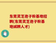 东莞灵芝孢子粉基地招聘(东莞灵芝孢子粉基地诚聘人才)