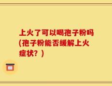 上火了可以喝孢子粉吗(孢子粉能否缓解上火症状？)