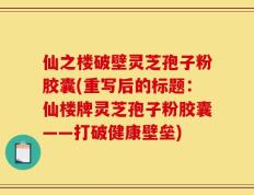 仙之楼破壁灵芝孢子粉胶囊(重写后的标题：仙楼牌灵芝孢子粉胶囊——打破健康壁垒)