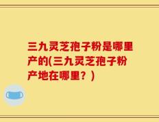 三九灵芝孢子粉是哪里产的(三九灵芝孢子粉产地在哪里？)