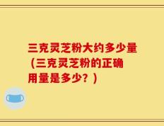 三克灵芝粉大约多少量 (三克灵芝粉的正确用量是多少？)