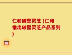 仁和破壁灵芝 (仁和推出破壁灵芝产品系列)