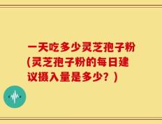 一天吃多少灵芝孢子粉(灵芝孢子粉的每日建议摄入量是多少？)