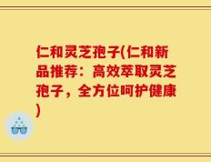 仁和灵芝孢子(仁和新品推荐：高效萃取灵芝孢子，全方位呵护健康)