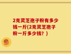 2克灵芝孢子粉有多少钱一斤(2克灵芝孢子粉一斤多少钱？)