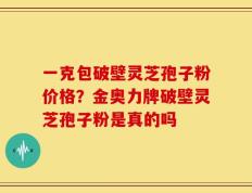 一克包破壁灵芝孢子粉价格？金奥力牌破壁灵芝孢子粉是真的吗