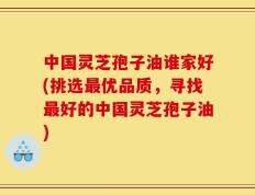 中国灵芝孢子油谁家好(挑选最优品质，寻找最好的中国灵芝孢子油)
