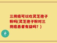 三阴癌可以吃灵芝孢子粉吗(灵芝孢子粉对三阴癌患者有益吗？)