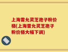 上海雷允灵芝孢子粉价格(上海雷允灵芝孢子粉价格大幅下调)
