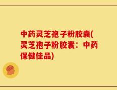 中药灵芝孢子粉胶囊(灵芝孢子粉胶囊：中药保健佳品)