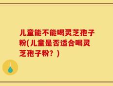 儿童能不能喝灵芝孢子粉(儿童是否适合喝灵芝孢子粉？)