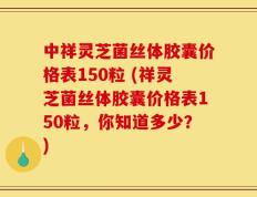 中祥灵芝菌丝体胶囊价格表150粒 (祥灵芝菌丝体胶囊价格表150粒，你知道多少？)