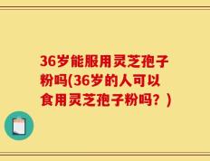36岁能服用灵芝孢子粉吗(36岁的人可以食用灵芝孢子粉吗？)