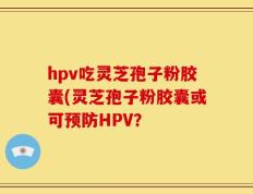 hpv吃灵芝孢子粉胶囊(灵芝孢子粉胶囊或可预防HPV？