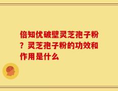 倍知优破壁灵芝孢子粉？灵芝孢子粉的功效和作用是什么