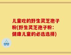儿童吃的野生灵芝孢子粉(野生灵芝孢子粉：健康儿童的必选选择)