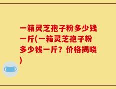 一箱灵芝孢子粉多少钱一斤(一箱灵芝孢子粉多少钱一斤？价格揭晓)