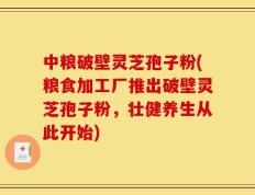 中粮破壁灵芝孢子粉(粮食加工厂推出破壁灵芝孢子粉，壮健养生从此开始)