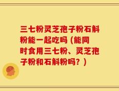 三七粉灵芝孢子粉石斛粉能一起吃吗 (能同时食用三七粉、灵芝孢子粉和石斛粉吗？)