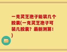 一克灵芝孢子能装几个胶囊(一克灵芝孢子可装几胶囊？最新测算！)