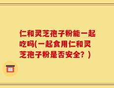 仁和灵芝孢子粉能一起吃吗(一起食用仁和灵芝孢子粉是否安全？)