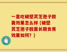 一直吃破壁灵芝孢子胶囊效果怎么样 (破壁灵芝孢子胶囊长期食用效果如何？)